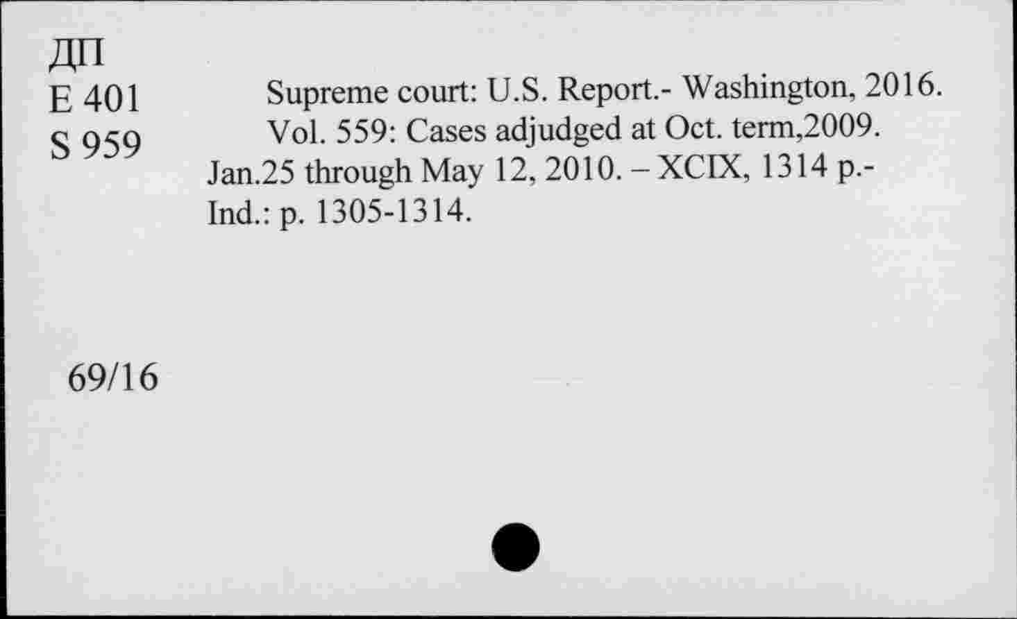 ﻿«n
E401
S 959
Supreme court: U.S. Report.- Washington, 2016.
Vol. 559: Cases adjudged at Oct. term,2009.
Jan.25 through May 12, 2010. - XCIX, 1314 p.-Ind.:p. 1305-1314.
69/16